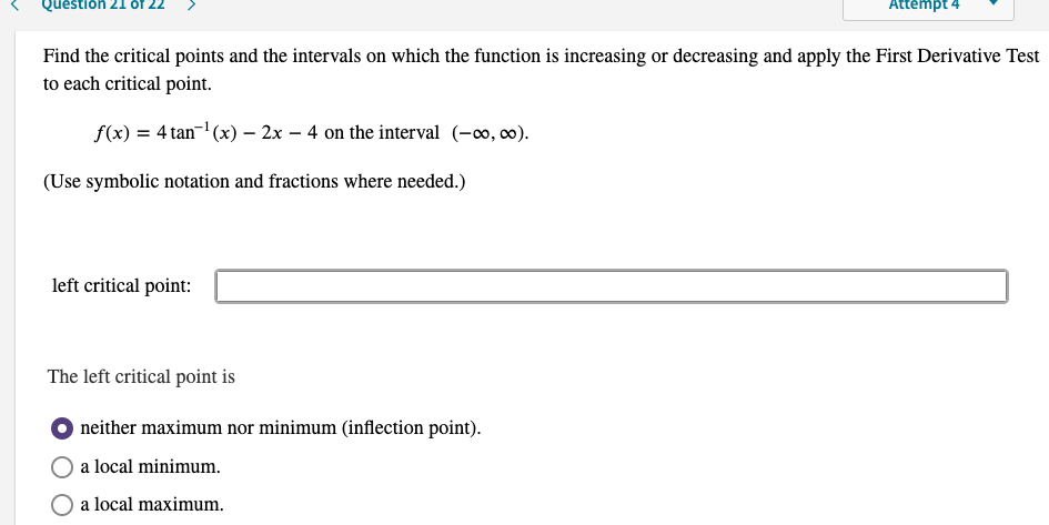 Question 21 of
Attémpt 4
Find the critical points and the intervals on which the function is increasing or decreasing and apply the First Derivative Test
to each critical point.
f(x) = 4 tan-' (x) – 2x – 4 on the interval (-o, 0).
(Use symbolic notation and fractions where needed.)
left critical point:
The left critical point is
neither maximum nor minimum (inflection point).
a local minimum.
O a local maximum.
