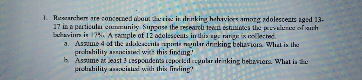1. Researchers are concerned about the rise in drinking behaviors among adolescents aged 13-
17 in a particular community. Suppose the research team estimates the prevalence of such
behaviors is 17%. A sample of 12 adolescents in this age range is collected.
Assume 4 of the adolescents reports regular drinking behaviors. What is the
probability associated with this finding?
b. Assume at least 3 respondents reported regular drinking behaviors. What is the
probability associated with this finding?
a.
