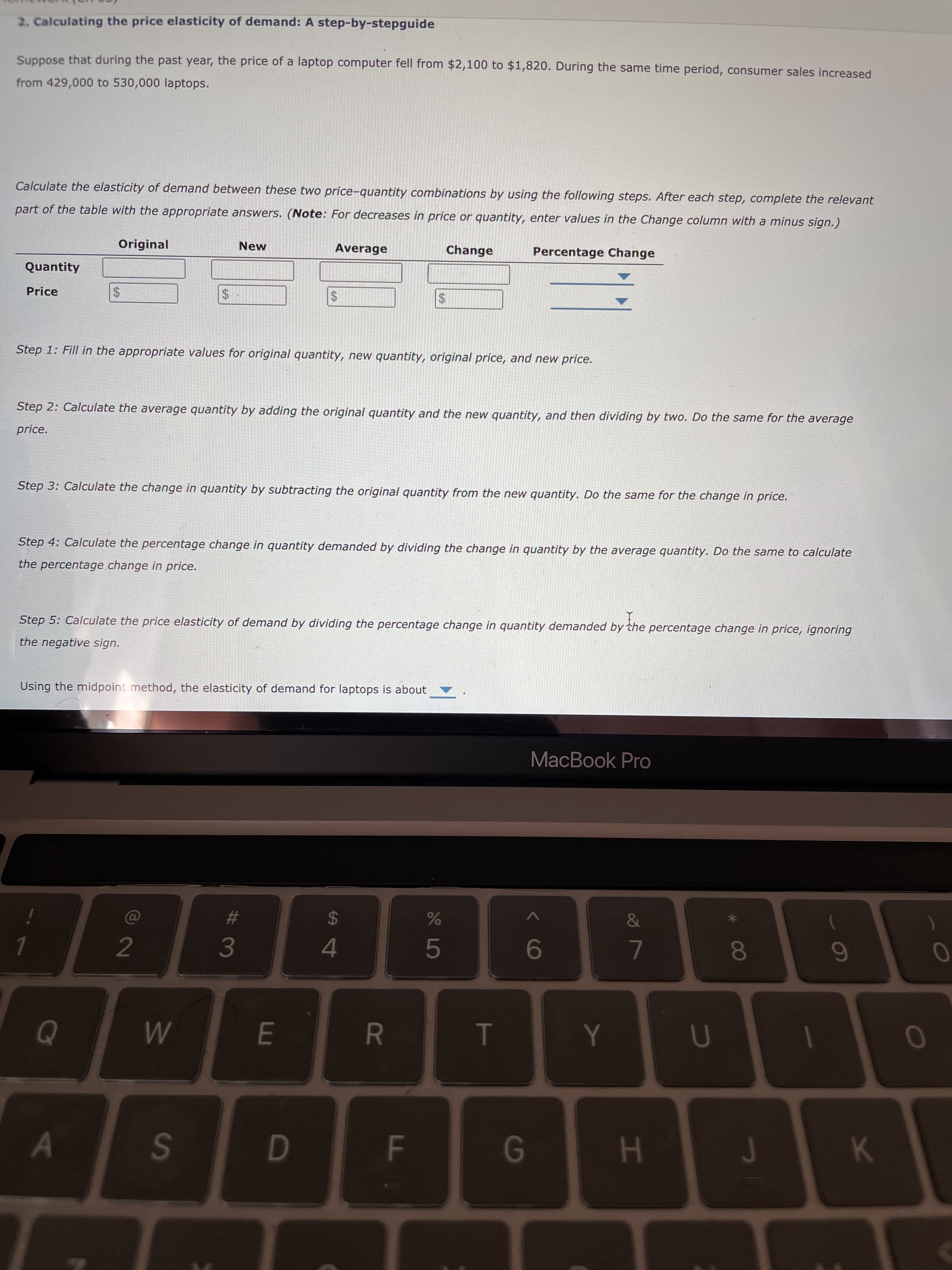 HI
%24
FL
R
|%24
# 3
%24
w/
%24
2. Calculating the price elasticity of demand: A step-by-stepguide
Suppose that during the past year, the price of a laptop computer fell from $2,100 to $1,820. During the same time period, consumer sales increased
from 429,000 to 530,000 laptops.
Calculate the elasticity of demand between these two price-quantity combinations by using the following steps. After each step, complete the relevant
part of the table with the appropriate answers. (Note: For decreases in price or quantity, enter values in the Change column with a minus sign.)
Original
New
Average
Change
Percentage Change
Quantity
Price
$4
Step 1: Fill in the appropriate values for original quantity, new quantity, original price, and new price.
Step 2: Calculate the average quantity by adding the original quantity and the new quantity, and then dividing by two. Do the same for the average
price.
Step 3: Calculate the change in quantity by subtracting the original quantity from the new quantity. Do the same for the change in price.
Step 4: Calculate the percentage change in quantity demanded by dividing the change in quantity by the average quantity. Do the same to calculate
the percentage change in price.
Step 5: Calculate the price elasticity of demand by dividing the percentage change in quantity demanded by the percentage change in price, ignoring
the negative sign.
Using the midpoint method, the elasticity of demand for laptops is about
MacBook Pro
%24
)
2
7.
80
4.
9.
1.
S.
