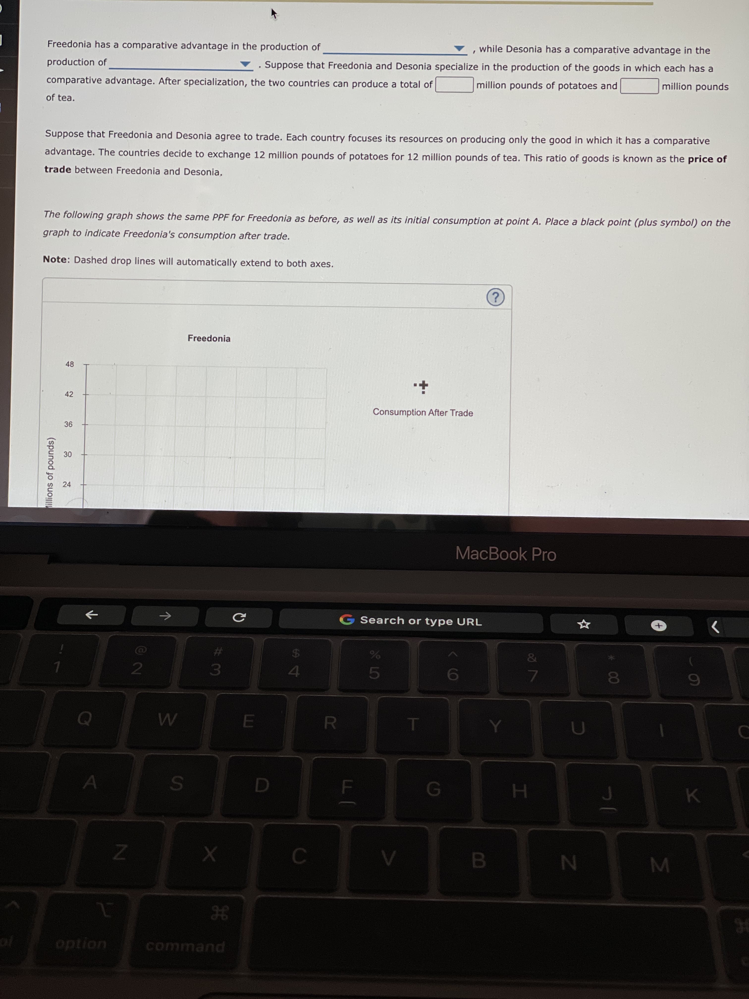 oð 7
B.
38
SI
30
24
illions of pounds)
Freedonia has a comparative advantage in the production of
while Desonia has a comparative advantage in the
production of
Suppose that Freedonia and Desonia specialize in the production of the goods in which each has a
comparative advantage. After specialization, the two countries can produce a total of
million pounds of potatoes and
spunod uo!|!w
of tea.
Suppose that Freedonia and Desonia agree to trade. Each country focuses its resources on producing only the good in which it has a comparative
advantage. The countries decide to exchange 12 million pounds of potatoes for 12 million pounds of tea. This ratio of goods is known as the price of
trade between Freedonia and Desonia,
The following graph shows the same PPF for Freedonia as before, as well as its initial consumption at point A. Place a black point (plus symbol) on the
graph to indicate Freedonia's consumption after trade.
Note: Dashed drop lines will automatically extend to both axes.
Freedonia
48
42
Consumption After Trade
MacBook Pro
G Search or type URL
->
<>
%23
24
4.
6
E.
R.
H.
K.
option
command
