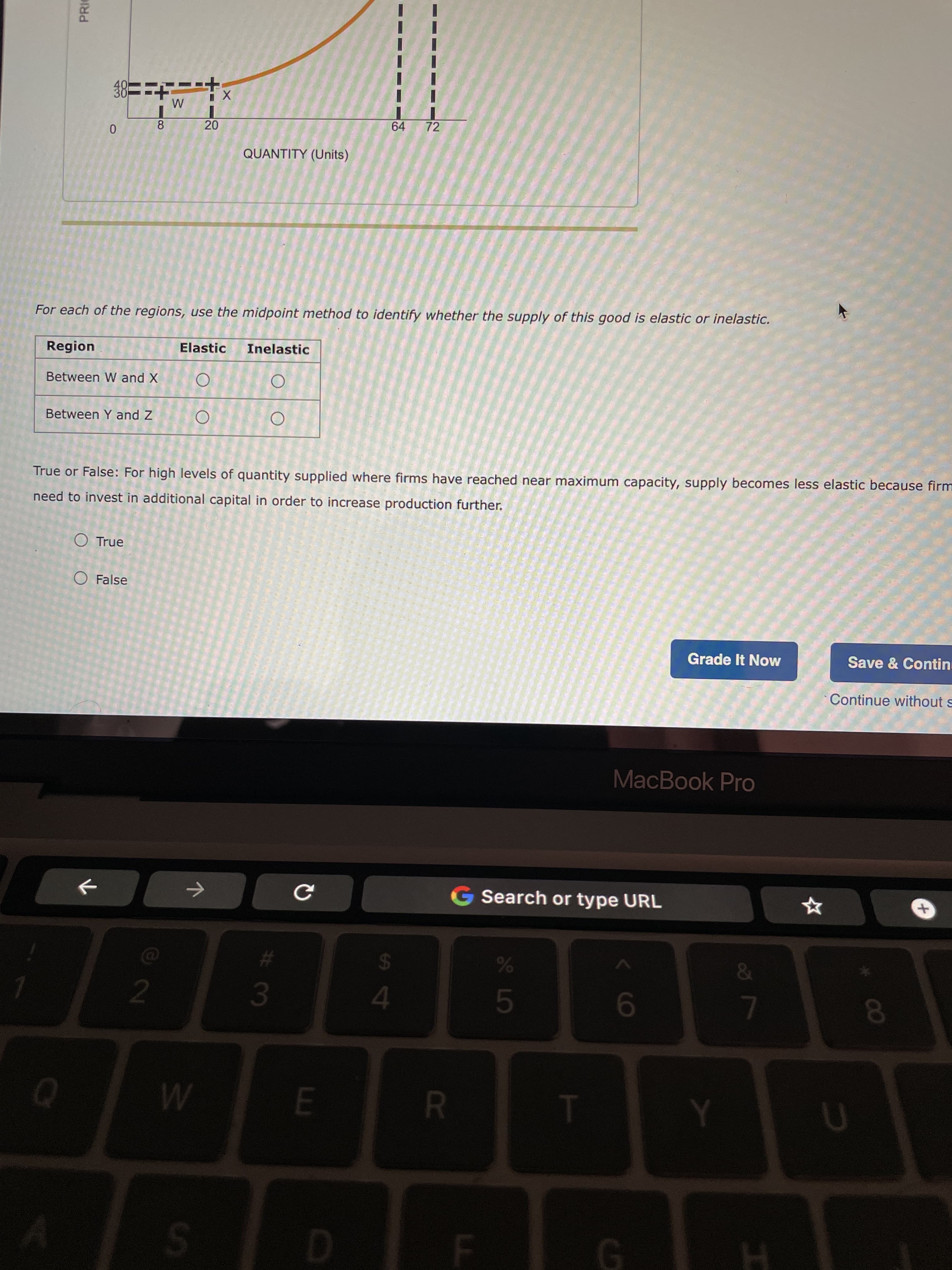 R
S4
20
PRIC
8
64
72
QUANTITY (Units)
For each of the regions, use the midpoint method to identify whether the supply of this good is elastic or inelastic.
Region
Elastic
Inelastic
Between W and X
Between Y and Z
True or False: For high levels of quantity supplied where firms have reached near maximum capacity, supply becomes less elastic because firm
need to invest in additional capital in order to increase production further.
O True
O False
Grade It Now
Save & Contin
Continue without s
MacBook Pro
Search or type URL
->
&
2.
3.
L
S.
G.

