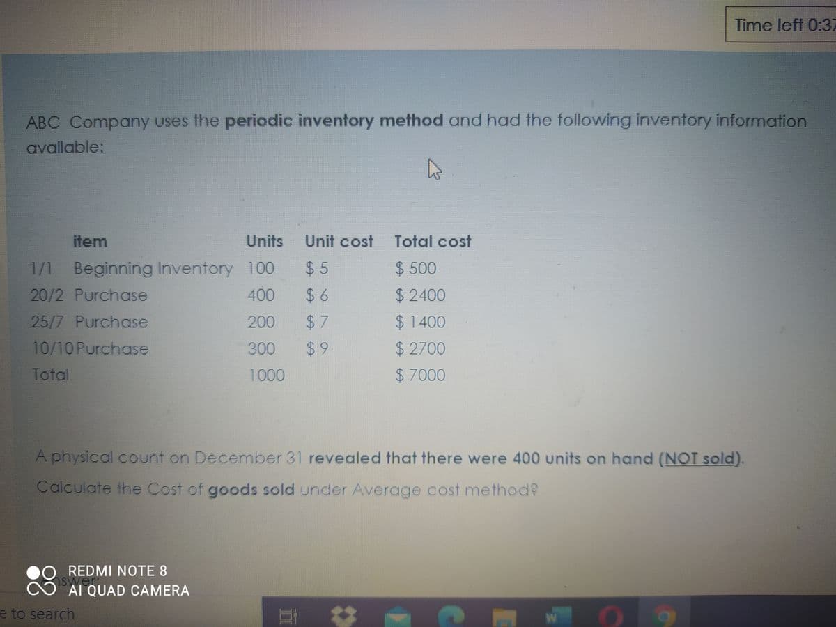 Time left 0:37
ABC Company uses the periodic inventory method and had the following inventory information
available:
item
Units
Unit cost
Total cost
1/1 Beginning Inventory 100
$ 5
$500
20/2 Purchase
400
$2400
25/7 Purchoase
200
$1400
10/10Purchase
300
$2700
Total
1000
$7000
A physical count on December 31 revealed that there were 400 units on hand (NOT sold).
Calculate the Cost of goods sold under Average cost method?
28
REDMI NOTE 8
nswer
AI QUAD CAMERA
e to search
%24
%24
624
