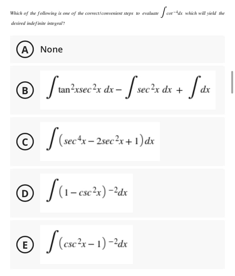 Which of the following is one of the correct/convenient steps to evaluate
-4dx which will yield the
desired indefinite integral?
A None
J tan-xsecx dx - / sec²x dx +
B
dx
(sec*x – 2sec²x+1) dx
|(1- esc²x) -?dx
D
|(ese?r - 1) -2dx
