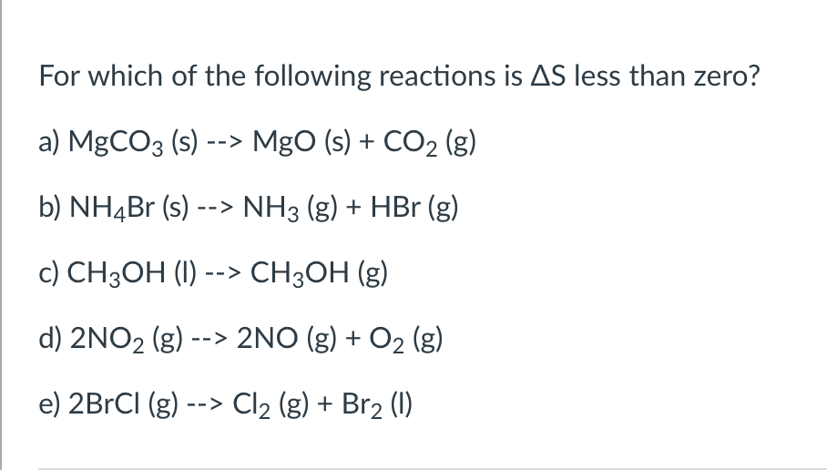 For which of the following reactions is AS less than zero?
a) MgCO3 (s) --> MgO (s) + CO2 (g)
b) NH4B (s) --> NH3 (g) + HBr (g)
c) CH3OH (1) --> CH3OH (g)
d) 2NO2 (g) --> 2NO (g) + O2 (g)
e) 2BRCI (g) --> Cl2 (g) + Br2 (1)
