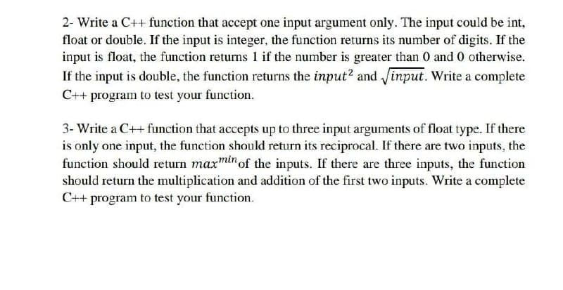 2- Write a C++ function that accept one input argument only. The input could be int,
float or double. If the input is integer, the function returns its number of digits. If the
input is float, the function returns 1 if the number is greater than 0 and 0 otherwise.
If the input is double, the function returns the input? and input. Write a complete
C++ program to test your function.
3- Write a C++ function that accepts up to three input arguments of float type. If there
is only one input, the function should return its reciprocal. If there are two inputs, the
function should return maxmin of the inputs. If there are three inputs, the function
should return the multiplication and addition of the first two inputs. Write a complete
C++ program to test your function.
