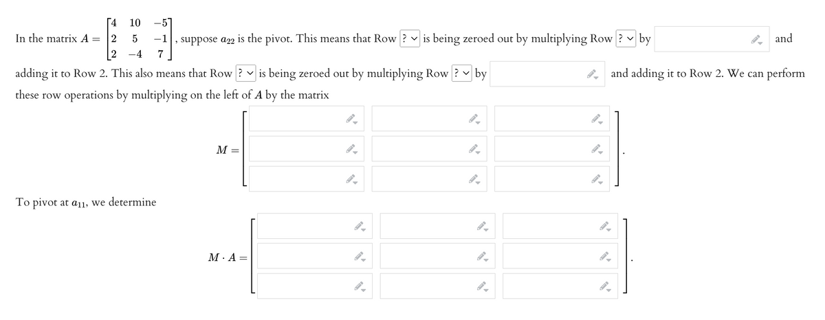 4
10
In the matrix A
-
2
5
−1 suppose a22 is the pivot. This means that Row? is being zeroed out by multiplying Row? by
9
-4 7
by
adding it to Row 2. This also means that Row ? ✓ is being zeroed out by multiplying Row ? ✓
these row operations by multiplying on the left of A by the matrix
M
To pivot at a11, we determine
M. A =
-
→
►
▶
—|
and
and adding it to Row 2. We can perform