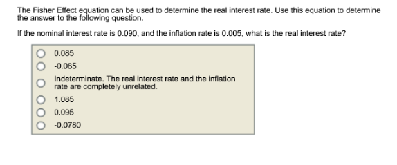 The Fisher Effect equation can be used to determine the real interest rate. Use this equation to determine
the answer to the following question.
If the nominal interest rate is 0.090, and the inflation rate is 0.005, what is the real interest rate?
0.085
-0.085
Indeterminate. The real interest rate and the inflation
rate are completely unrelated.
1.085
0.095
-0.0780

