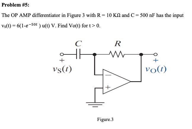 Problem #5:
The OP AMP differentiator in Figure 3 with R = 10 KN and C = 500 nF has the input
Vs(t) = 6(1-e-50t ) u(t) V. Find Vo(t) for t> 0.
R
vs(t)
vo(t)
Figure.3
