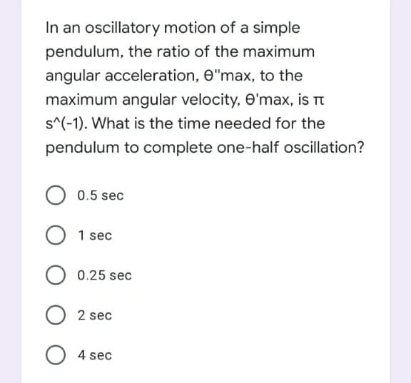 In an oscillatory motion of a simple
pendulum, the ratio of the maximum
angular acceleration, e"max, to the
maximum angular velocity, e'max, is Tt
s^(-1). What is the time needed for the
pendulum to complete one-half oscillation?
0.5 sec
1 sec
0.25 sec
2 sec
O 4 sec
