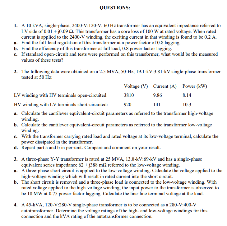 QUESTIONS:
1. A 10 kVA, single-phase, 2400-V:120-V, 60 Hz transformer has an equivalent impedance referred to
LV side of 0.01 + j0.09 Q. This transformer has a core loss of 100 W at rated voltage. When rated
current is applied to the 2400-V winding, the exciting current in that winding is found to be 0.2 A.
a. Find the full-load regulation of this transformer at a power factor of 0.8 lagging.
b. Find the efficiency of this transformer at full load, 0.8 power factor lagging.
c. Ifstandard open-circuit and tests were performed on this transformer, what would be the measured
values of these tests?
2. The following data were obtained on a 2.5 MVA, 50-Hz, 19.1-kV:3.81-kV single-phase transformer
tested at 50 Hz:
Voltage (V) Current (A) Power (kW)
LV winding with HV terminals open-circuited:
3810
9.86
8.14
HV winding with LV terminals short-circuited:
920
141
10.3
a. Calculate the cantilever equivalent-circuit parameters as referred to the transformer high-voltage
winding.
b. Calculate the cantilever equivalent-circuit parameters as referred to the transformer low-voltage
winding.
c. With the transformer carrying rated load and rated voltage at its low-voltage terminal, calculate the
power dissipated in the transformer.
d. Repeat part a and b in per-unit. Compare and comment on your result.
3. A three-phase Y-Y transformer is rated at 25 MVA, 13.8-kV:69-kV and has a single-phase
equivalent series impedance 62 + j388 mN referred to the low-voltage winding.
a. A three-phase short circuit is applied to the low-voltage winding. Calculate the voltage applied to the
high-voltage winding which will result in rated current into the short circuit.
b. The short circuit is removed and a three-phase load is connected to the low-voltage winding. With
rated voltage applied to the high-voltage winding, the input power to the transformer is observed to
be 18 MW at 0.75 power-factor lagging. Calculate the line-line terminal voltage at the load.
4. A 45-kVA, 120-V:280-V single-phase transformer is to be connected as a 280-V:400-V
autotransformer. Determine the voltage ratings of the high- and low-voltage windings for this
connection and the kVA rating of the autotransformer connection.
