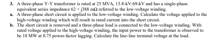 3. A three-phase Y-Y transformer is rated at 25 MVA, 13.8-kV:69-kV and has a single-phase
equivalent series impedance 62 + j388 mN referred to the low-voltage winding.
a. A three-phase short circuit is applied to the low-voltage winding. Calculate the voltage applied to the
high-voltage winding which will result in rated current into the short circuit.
b. The short circuit is removed and a three-phase load is connected to the low-voltage winding. With
rated voltage applied to the high-voltage winding, the input power to the transformer is observed to
be 18 MW at 0.75 power-factor lagging. Calculate the line-line terminal voltage at the load.
