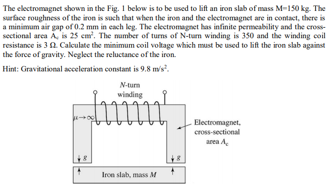 The electromagnet shown in the Fig. 1 below is to be used to lift an iron slab of mass M=150 kg. The
surface roughness of the iron is such that when the iron and the electromagnet are in contact, there is
a minimum air gap of 0.2 mm in each leg. The electromagnet has infinite permeability and the cross-
sectional area A, is 25 cm?. The number of turns of N-turn winding is 350 and the winding coil
resistance is 3 N. Calculate the minimum coil voltage which must be used to lift the iron slab against
the force of gravity. Neglect the reluctance of the iron.
Hint: Gravitational acceleration constant is 9.8 m/s?.
N-turn
winding
Electromagnet,
cross-sectional
area A.
Iron slab, mass M
