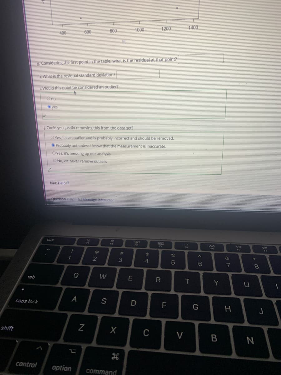 1000
1200
1400
400
600
800
fit
g Considering the first point in the table, what is the residual at that point?
h. What is the residual standard deviation?
I. Would this point be considered an outlier?
Ono
O yes
J. Could you Justlfy removing this from the data set?
OYes, it's an outlier and is probably incorrect and should be removed.
O Probably not unless I know that the measurement is inaccurate.
O Yes, it's messing up our analysis
O No, we never remove outliers
Hint: Help
Question Heip: Message instructor
esc
F3
F6
FB
%23
%24
2
&
4
6
8.
tab
Q
R
T
Y
caps lock
A
F
H
shift
V
control
option
command
B
N
