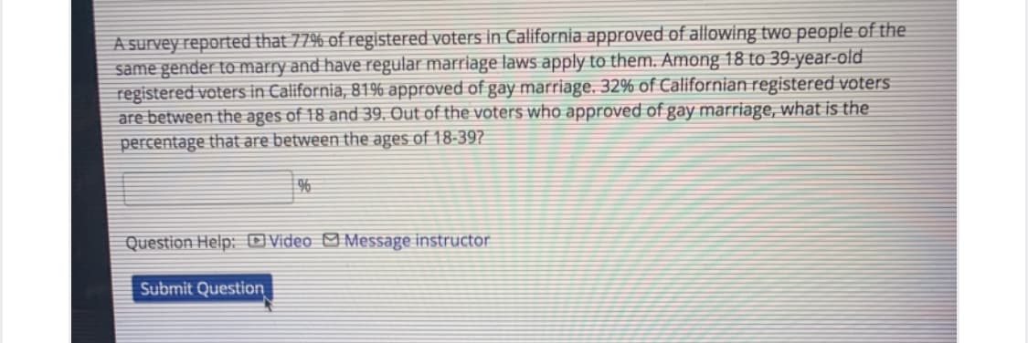 A survey reported that 77% of registered voters in California approved of allowing two people of the
same gender to marry and have regular marriage laws apply to them. Among 18 to 39-year-old
registered voters in California, 819% approved of gay marriage. 32% of Californian registered voters
are between the ages of 18 and 39, Out of the voters who approved of gay marriage, what is the
percentage that are between the ages of 18-397
%
Question Help: OVideo M Message instructor
Submit Question
