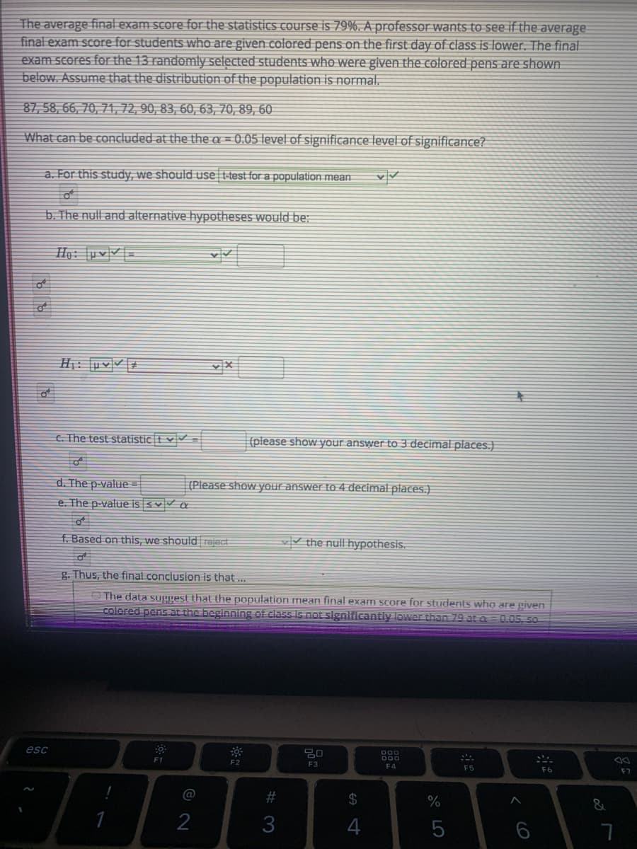 The average final exam score for the statistics course is 79%. A professor wants to see if the average
final exam score for students who are given colored pens on the first day of class is lower. The final
exam scores for the 13 randomly selected students who were glven the colored pens are shown
below. Assume that the distribution of the population is normal.
87, 58, 66, 70, 71, 72, 90, 83, 60, 63, 70, 89, 60
What can be concluded at the the a = 0.05 level of significance level of significance?
a. For this study, we should use t-test for a population mean
b. The null and alternative hypotheses would be:
Hạ: [pv|V| =
H: [uvv #
C. The test statistic t v
(please show your answer to 3 decimal places.)
d. The p-value =
(Please show your answer to 4 decimal places.)
e. The p-value is <v a
f. Based on this, we should rajact
vV the null hypothesis.
g. Thus, the final conclusion is that ...
O The data suggest that the population mean final exam score for students who are given
colored pens at the beginnlng of class Is not signlficantly lower than 79 at a= 0.05, 50
esc
F2
F3
F4
F5
F6
F7
@
%23
24
%
2
3
4
