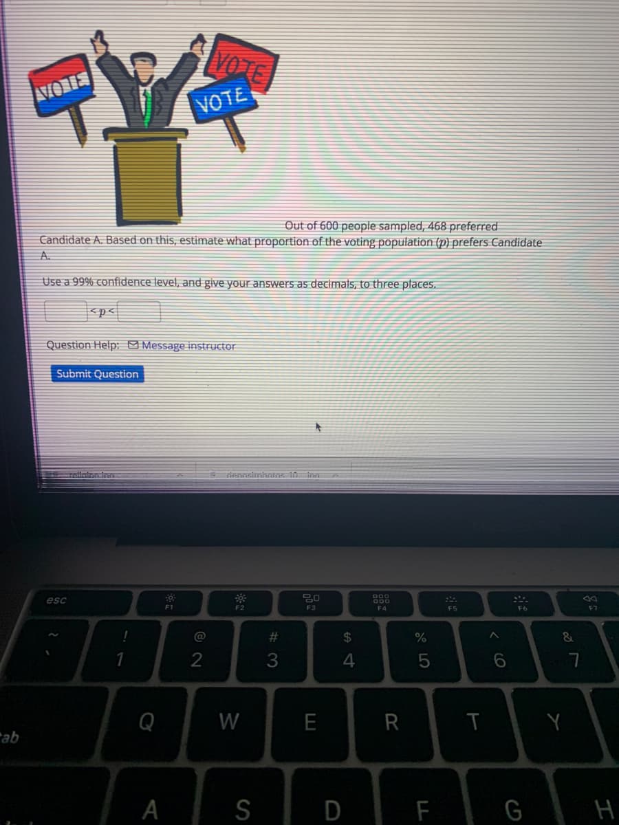 VO TE
VORES
VOTE
Out of 600 people sampled, 468 preferred
Candidate A. Based on this, estimate what proportion
the voting population (p) prefers Candidate
A.
Use a 99% confidence level, and give your answers as decimals, to three places.
<p<
Question Help: o Message instructor
Submit Question
esc
000
O00
F1
F2
F3
F4
F5
F7
@
#
24
4
Q
W
E
R
ab
S
F G H
A
