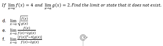 If lim f(x) = 4 and lim g(x) = 2. Find the limit or state that it does not exist.
%3D
f(x)
g(x)
f(x)
d. lim
е. lim
x-a f(x)-2g(x)
f. lim
If(x)]?-4[g(x)]
x-a f(x)-2g(x)
