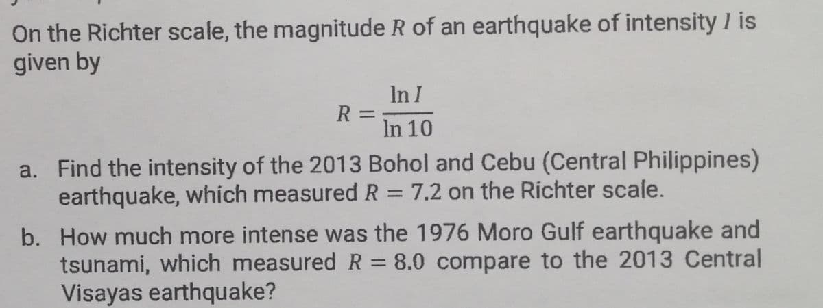 On the Richter scale, the magnitude R of an earthquake of intensity I is
given by
In I
R
In 10
a. Find the intensity of the 2013 Bohol and Cebu (Central Philippines)
earthquake, whích measured R = 7.2 on the Richter scale.
%3D
b. How much more intense was the 1976 Moro Gulf earthquake and
tsunami, which measuredR= 8.0 compare to the 2013 Central
Visayas earthquake?
%3D
