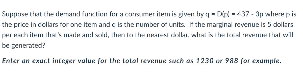 Suppose that the demand function for a consumer item is given by q = D(p) = 437 - 3p where p is
the price in dollars for one item and q is the number of units. If the marginal revenue is 5 dollars
%3D
per each item that's made and sold, then to the nearest dollar, what is the total revenue that will
be generated?
Enter an exact integer value for the total revenue such as 1230 or 988 for example.
