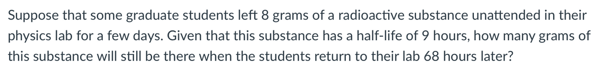 Suppose that some graduate students left 8 grams of a radioactive substance unattended in their
physics lab for a few days. Given that this substance has a half-life of 9 hours, how many grams of
this substance will still be there when the students return to their lab 68 hours later?
