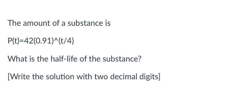The amount of a substance is
P(t)=42(0.91)^(t/4)
What is the half-life of the substance?
[Write the solution with two decimal digits]
