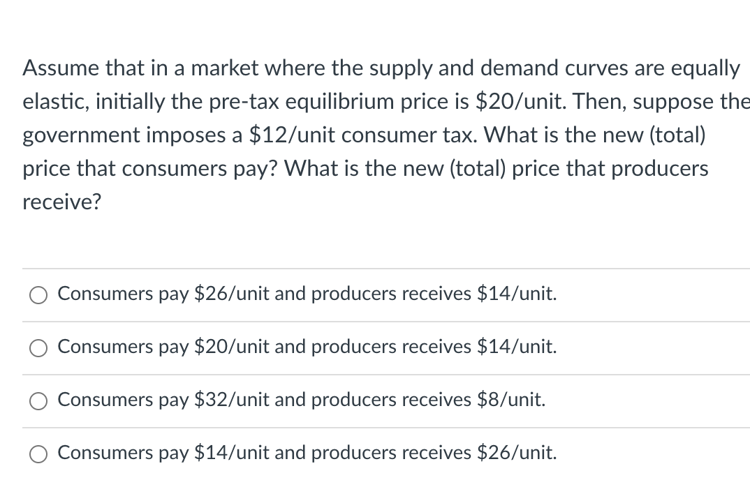 Assume that in a market where the supply and demand curves are equally
elastic, initially the pre-tax equilibrium price is $20/unit. Then, suppose the
government imposes a $12/unit consumer tax. What is the new (total)
price that consumers pay? What is the new (total) price that producers
receive?
Consumers pay $26/unit and producers receives $14/unit.
Consumers pay $20/unit and producers receives $14/unit.
Consumers pay $32/unit and producers receives $8/unit.
Consumers pay $14/unit and producers receives $26/unit.
