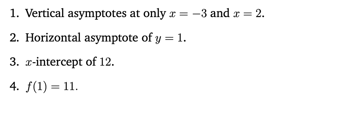 1. Vertical asymptotes at only x = -3 and x = 2.
2. Horizontal asymptote of y = 1.
3. x-intercept of 12.
4. f(1) = 11.
