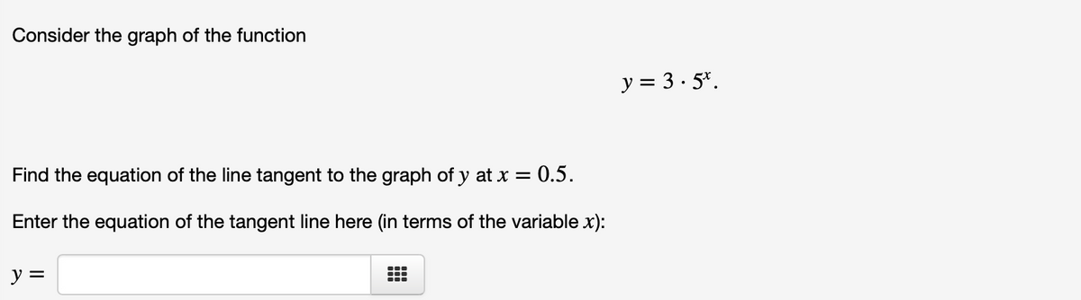 Consider the graph of the function
y = 3· 5*.
Find the equation of the line tangent to the graph of y at x = 0.5.
Enter the equation of the tangent line here (in terms of the variable x):
y =
