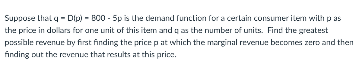 Suppose that q = D(p) = 800 - 5p is the demand function for a certain consumer item with p as
the price in dollars for one unit of this item and q as the number of units. Find the greatest
possible revenue by first finding the price p at which the marginal revenue becomes zero and then
finding out the revenue that results at this price.
