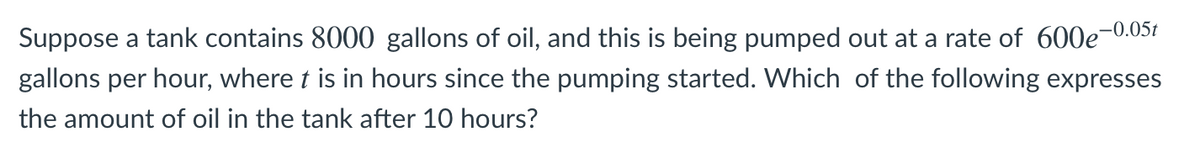 ,-0.05t
Suppose a tank contains 8000 gallons of oil, and this is being pumped out at a rate of 600e-
gallons per hour, where t is in hours since the pumping started. Which of the following expresses
the amount of oil in the tank after 10 hours?
