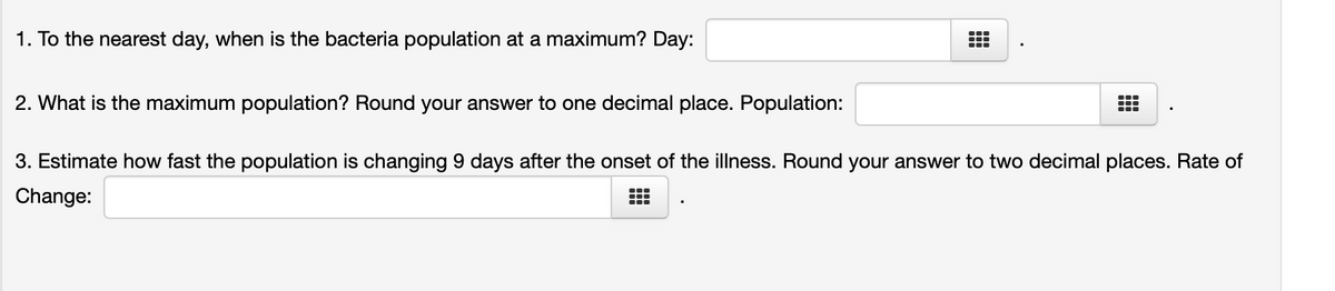 1. To the nearest day, when is the bacteria population at a maximum? Day:
2. What is the maximum population? Round your answer to one decimal place. Population:
3. Estimate how fast the population is changing 9 days after the onset of the illness. Round your answer to two decimal places. Rate of
Change:
