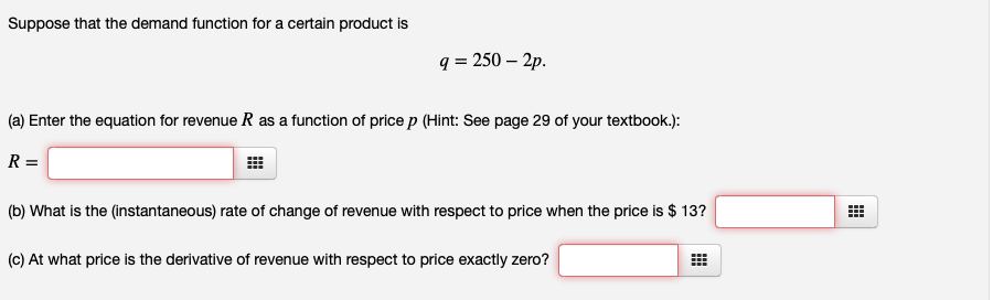 Suppose that the demand function for a certain product is
q = 250 – 2p.
(a) Enter the equation for revenue R as a function of price p (Hint: See page 29 of your textbook.):
R =
(b) What is the (instantaneous) rate of change of revenue with respect to price when the price is $ 13?
(c) At what price is the derivative of revenue with respect to price exactly zero?
