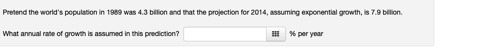 Pretend the world's population in 1989 was 4.3 billion and that the projection for 2014, assuming exponential growth, is 7.9 billion.
What annual rate of growth is assumed in this prediction?
% per year
