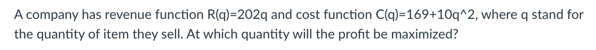 A company has revenue function R(q)=202q and cost function C(q)=169+10q^2, where q stand for
the quantity of item they sell. At which quantity will the profit be maximized?
