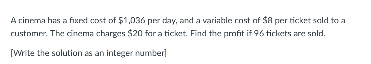 A cinema has a fixed cost of $1,036 per day, and a variable cost of $8 per ticket sold to a
customer. The cinema charges $20 for a ticket. Find the profit if 96 tickets are sold.
[Write the solution as an integer number]
