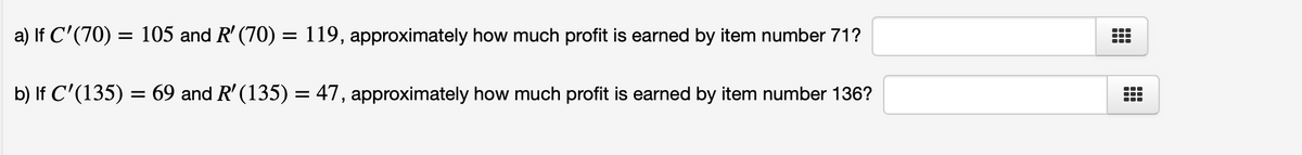 a) If C'(70) = 105 and R' (70) = 119, approximately how much profit is earned by item number 71?
b) If C'(135) = 69 and R' (135) = 47, approximately how much profit is earned by item number 136?
