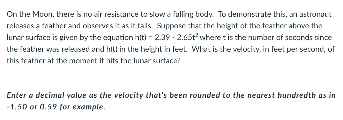 On the Moon, there is no air resistance to slow a falling body. To demonstrate this, an astronaut
releases a feather and observes it as it falls. Suppose that the height of the feather above the
lunar surface is given by the equation h(t) = 2.39 - 2.65t² where t is the number of seconds since
the feather was released and h(t) in the height in feet. What is the velocity, in feet per second, of
this feather at the moment it hits the lunar surface?
Enter a decimal value as the velocity that's been rounded to the nearest hundredth as in
-1.50 or 0.59 for example.
