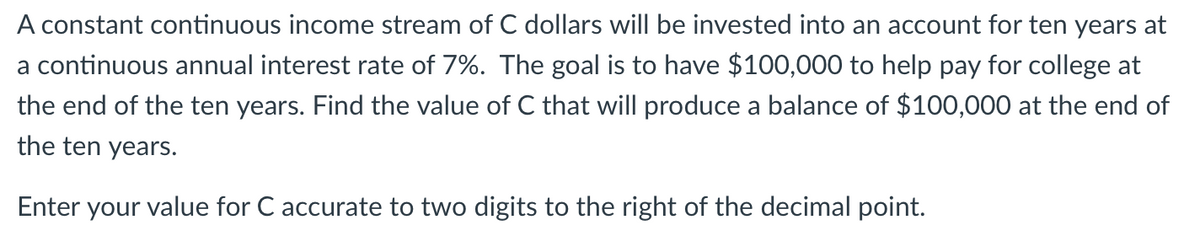 A constant continuous income stream of C dollars will be invested into an account for ten years at
a continuous annual interest rate of 7%. The goal is to have $100,000 to help pay for college at
the end of the ten years. Find the value of C that will produce a balance of $100,000 at the end of
the ten years.
Enter your value for C accurate to two digits to the right of the decimal point.
