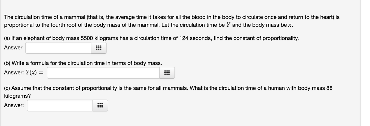 The circulation time of a mammal (that is, the average time it takes for all the blood in the body to circulate once and return to the heart) is
proportional to the fourth root of the body mass of the mammal. Let the circulation time be Y and the body mass be x.
(a) If an elephant of body mass 5500 kilograms has a circulation time of 124 seconds, find the constant of proportionality.
Answer
(b) Write a formula for the circulation time in terms of body mass.
Answer: Y(x) =
(c) Assume that the constant of proportionality is the same for all mammals. What is the circulation time of a human with body mass 88
kilograms?
Answer:
