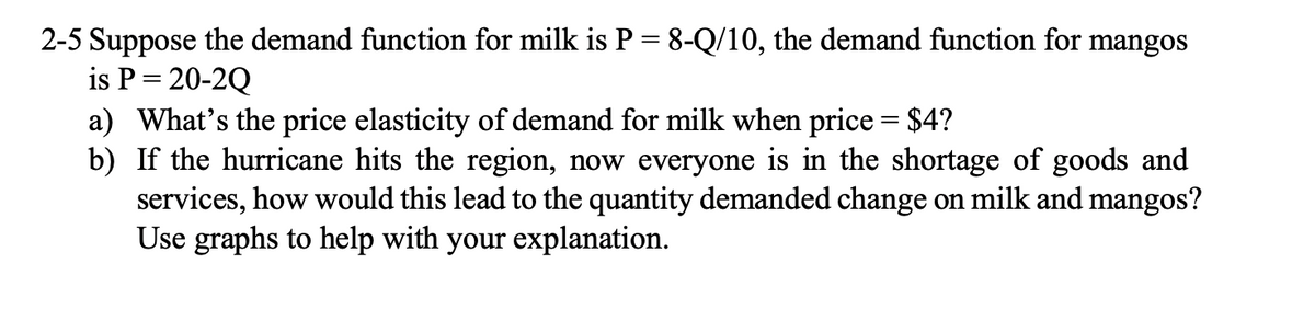 2-5 Suppose the demand function for milk is P = 8-Q/10, the demand function for mangos
is P = 20-2Q
a) What's the price elasticity of demand for milk when price = $4?
b) If the hurricane hits the region, now everyone is in the shortage of goods and
services, how would this lead to the quantity demanded change on milk and mangos?
Use graphs to help with your explanation.