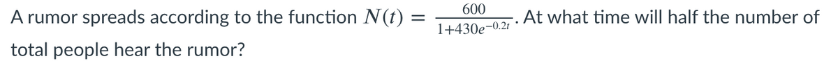 600
A rumor spreads according to the function N(t) =
At what time will half the number of
1+430e-0.2t
total people hear the rumor?
