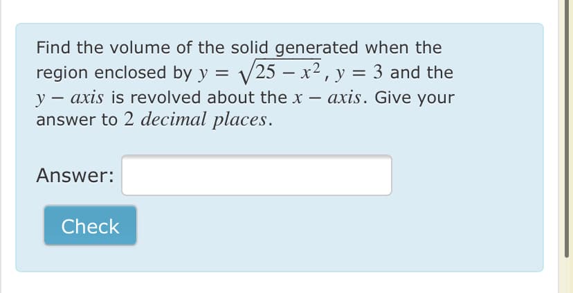 Find the volume of the solid generated when the
region enclosed by y = V25 – x2, y = 3 and the
y – axis is revolved about the x – axis. Give your
answer to 2 decimal places.
-
|
-
Answer:
Check
