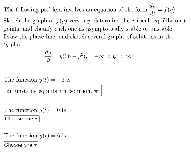 dy
= f(y).
dt
The following problem involves an equation of the form
Sketch the graph of f(y) versus y, determine the critical (equilibrium)
points, and classify each one as asymptotically stable or unstable.
Draw the phase line, and sketch several graphs of solutions in the
ty-plane.
dy
= y(36 - y²), -∞<Yo<∞
dt
The function y(t) = -6 is
an unstable equilibrium solution.
The function y(t) = 0 is
Choose one
The function y(t) = 6 is
Choose one