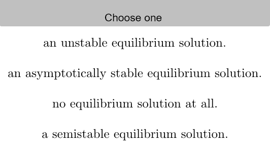 Choose one
an unstable equilibrium solution.
an asymptotically stable equilibrium solution.
no equilibrium solution at all.
a semistable equilibrium solution.