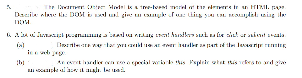 5.
The Document Object Model is a tree-based model of the elements in an HTML page.
Describe where the DOM is used and give an example of one thing you can accomplish using the
DOM.
6. A lot of Javascript programming is based on writing event handlers such as for click or submit events.
(a)
Describe one way that you could use an event handler as part of the Javascript running
in a web page.
(b)
An event handler can use a special variable this. Explain what this refers to and give
an example of how it might be used.