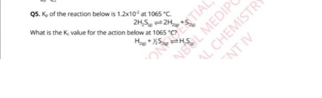 Q5. K, of the reaction below is 1.2x10² at 1065 °C.
2H₂S2H
What is the K, value for the action below at 1065 °C?
H₂+XS
ON TONTIAL
NBUL MEDIPO
AL CHEMISTR
ENT IV