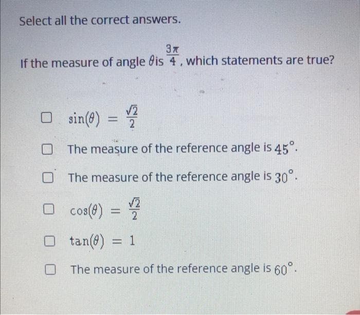 Select all the correct answers.
3 x
If the measure of angle is 4, which statements are true?
□ sin(8) = 2
The measure of the reference angle is 45°.
The measure of the reference angle is 30°.
cos(8)
22
tan(8) = 1
The measure of the reference angle is 60°.
☐