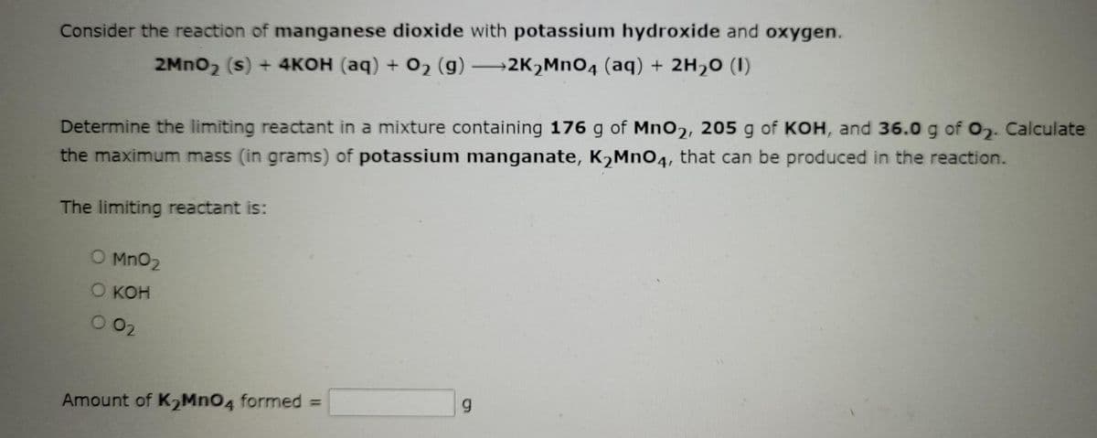 Consider the reaction of manganese dioxide with potassium hydroxide and oxygen.
2MnO₂ (s) + 4KOH (aq) + O₂ (g) →→2K₂MnO4 (aq) + 2H₂O (1)
Determine the limiting reactant in a mixture containing 176 g of MnO2, 205 g of KOH, and 36.0 g of 0₂. Calculate
the maximum mass (in grams) of potassium manganate, K₂MnO4, that can be produced in the reaction.
The limiting reactant is:
O MnO₂
O KOH
002
9
Amount of K₂MnO4 formed =