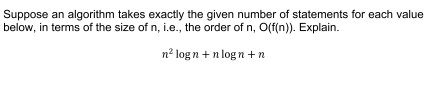 Suppose an algorithm takes exactly the given number of statements for each value
below, in terms of the size of n, i.e., the order of n, O(f(n)). Explain.
n² logn+nlogn+n