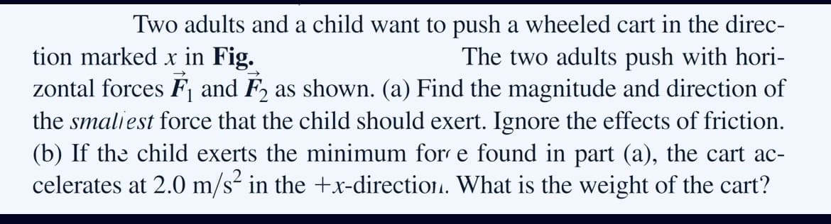 Two adults and a child want to push a wheeled cart in the direc-
tion marked x in Fig.
zontal forces F and F, as shown. (a) Find the magnitude and direction of
the smaliest force that the child should exert. Ignore the effects of friction.
(b) If the child exerts the minimum for e found in part (a), the cart ac-
celerates at 2.0 m/s² in the +x-direction. What is the weight of the cart?
The two adults push with hori-
